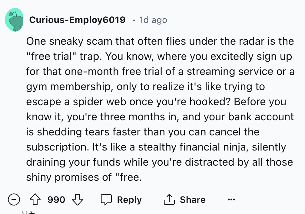 screenshot - CuriousEmploy6019 . 1d ago One sneaky scam that often flies under the radar is the "free trial" trap. You know, where you excitedly sign up for that onemonth free trial of a streaming service or a gym membership, only to realize it's trying t